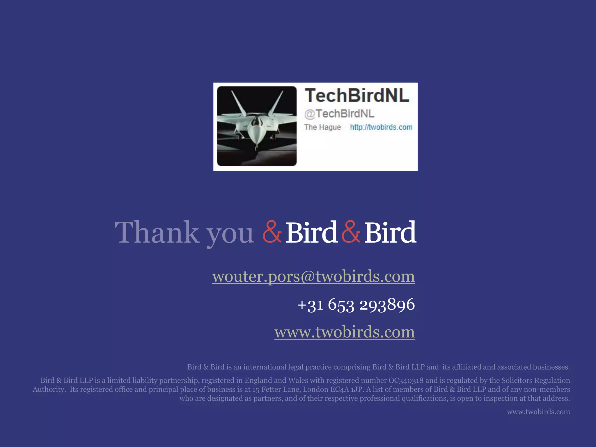 Thank you
wouter.pors@twobirds.com
+31 653 293896
www.twobirds.com
Bird & Bird is an international legal practice comprising Bird & Bird LLP and its affiliated and associated businesses.
Bird & Bird LLP is a limited liability partnership, registered in England and Wales with registered number OC340318 and is regulated by the Solicitors Regulation
Authority. Its registered office and principal place of business is at 15 Fetter Lane, London EC4A 1JP. A list of members of Bird & Bird LLP and of any non-members
who are designated as partners, and of their respective professional qualifications, is open to inspection at that address.
www.twobirds.com
 