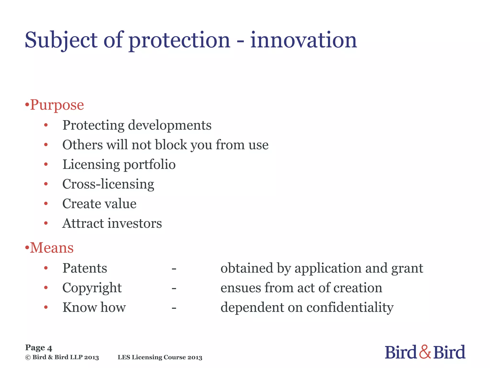 LES Licensing Course 2013
Page 4
© Bird & Bird LLP 2013
Subject of protection - innovation
•Purpose
• Protecting developments
• Others will not block you from use
• Licensing portfolio
• Cross-licensing
• Create value
• Attract investors
•Means
• Patents - obtained by application and grant
• Copyright - ensues from act of creation
• Know how - dependent on confidentiality
 