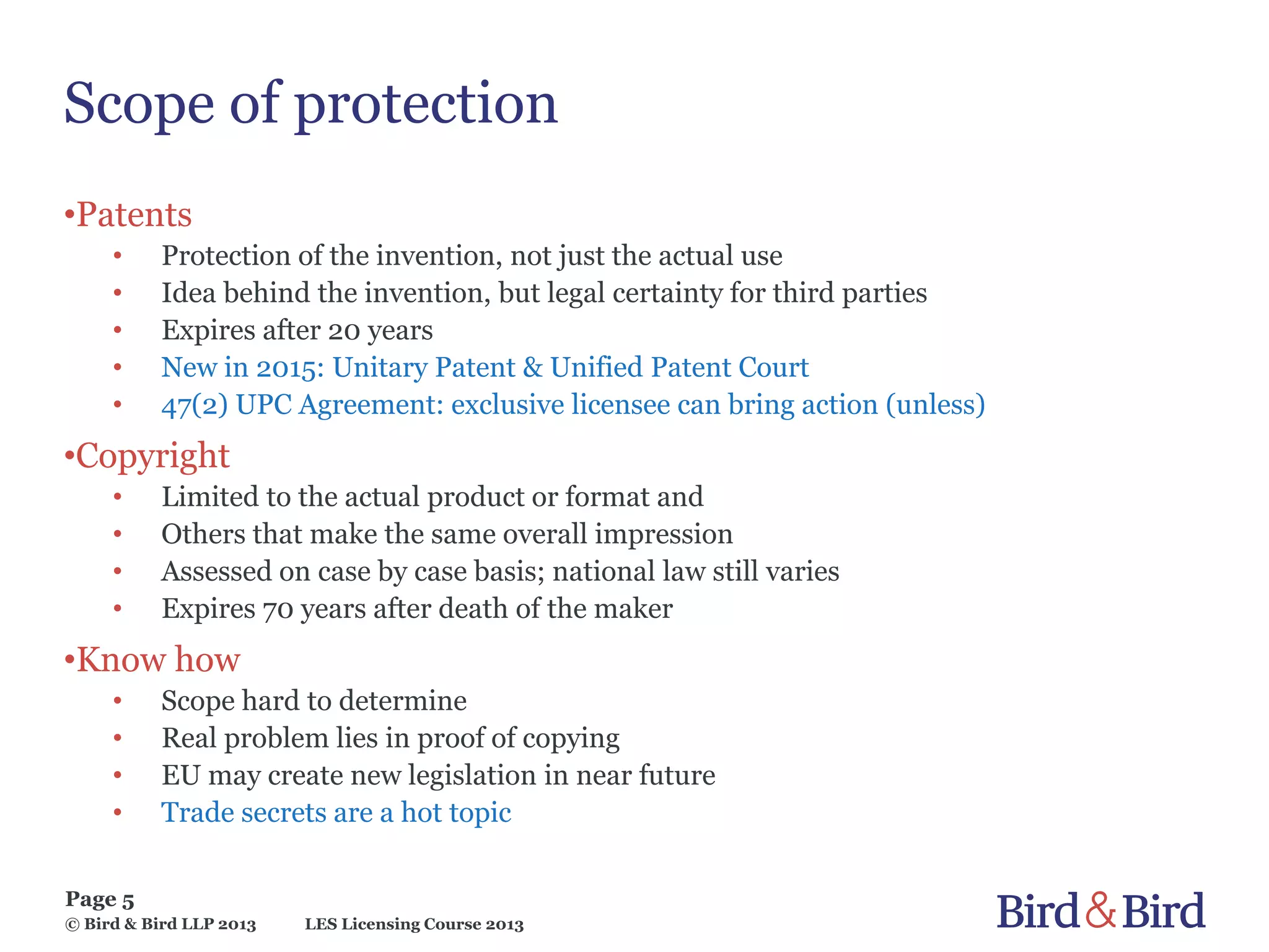 LES Licensing Course 2013
Page 5
© Bird & Bird LLP 2013
Scope of protection
•Patents
• Protection of the invention, not just the actual use
• Idea behind the invention, but legal certainty for third parties
• Expires after 20 years
• New in 2015: Unitary Patent & Unified Patent Court
• 47(2) UPC Agreement: exclusive licensee can bring action (unless)
•Copyright
• Limited to the actual product or format and
• Others that make the same overall impression
• Assessed on case by case basis; national law still varies
• Expires 70 years after death of the maker
•Know how
• Scope hard to determine
• Real problem lies in proof of copying
• EU may create new legislation in near future
• Trade secrets are a hot topic
 