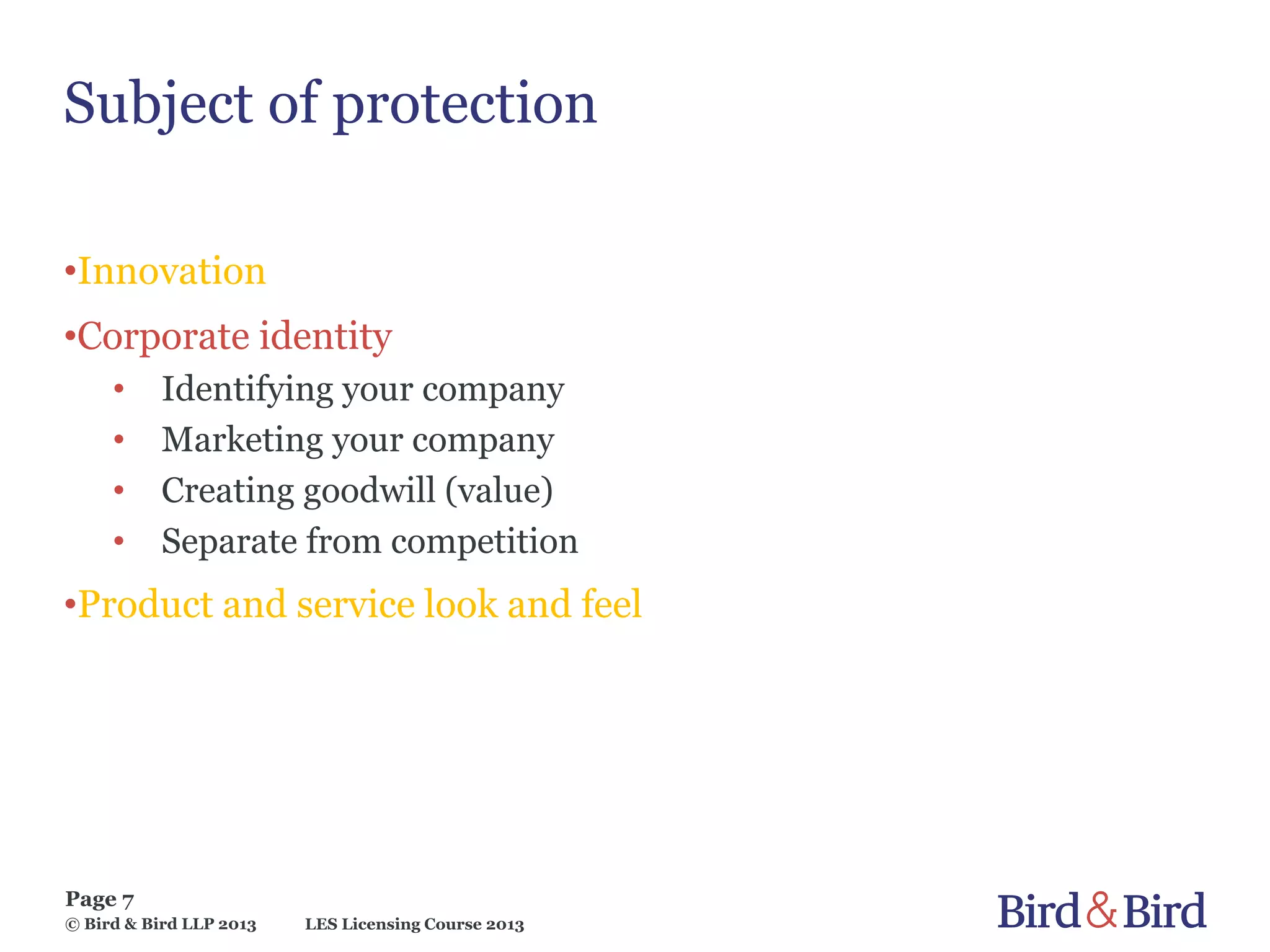 LES Licensing Course 2013
Page 7
© Bird & Bird LLP 2013
Subject of protection
•Innovation
•Corporate identity
• Identifying your company
• Marketing your company
• Creating goodwill (value)
• Separate from competition
•Product and service look and feel
 