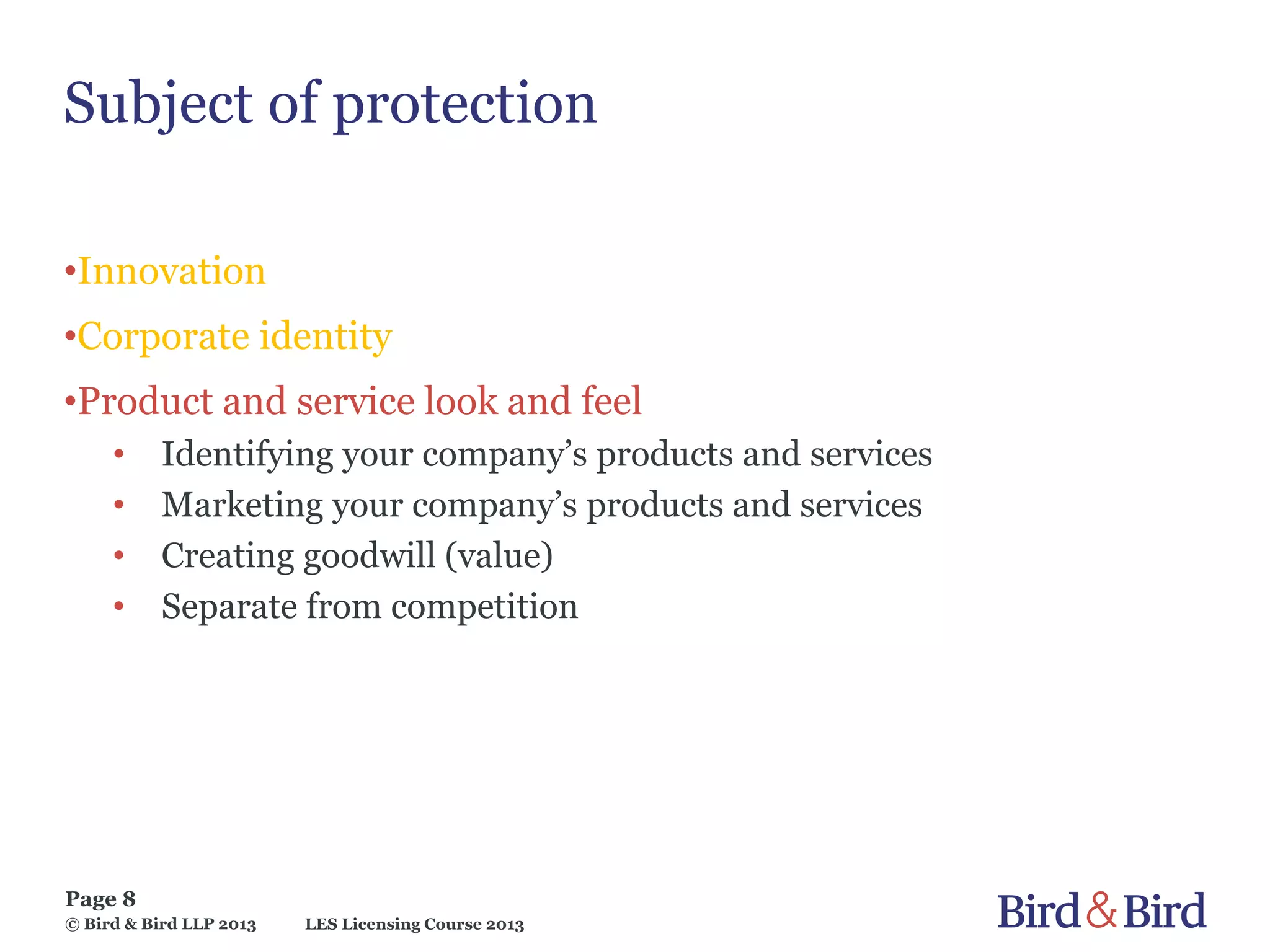 LES Licensing Course 2013
Page 8
© Bird & Bird LLP 2013
Subject of protection
•Innovation
•Corporate identity
•Product and service look and feel
• Identifying your company’s products and services
• Marketing your company’s products and services
• Creating goodwill (value)
• Separate from competition
 