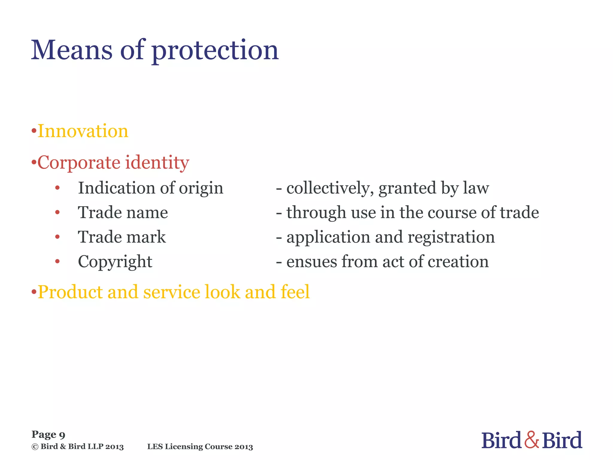 LES Licensing Course 2013
Page 9
© Bird & Bird LLP 2013
Means of protection
•Innovation
•Corporate identity
• Indication of origin - collectively, granted by law
• Trade name - through use in the course of trade
• Trade mark - application and registration
• Copyright - ensues from act of creation
•Product and service look and feel
 