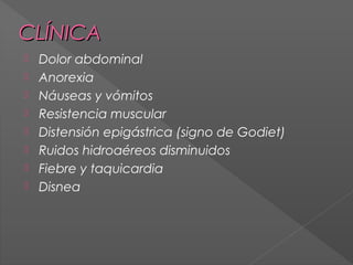 CLÍNICA









Dolor abdominal
Anorexia
Náuseas y vómitos
Resistencia muscular
Distensión epigástrica (signo de Godiet)
Ruidos hidroaéreos disminuidos
Fiebre y taquicardia
Disnea

 
