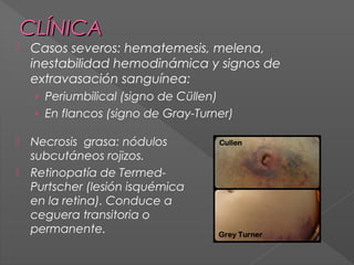 CLÍNICA


Casos severos: hematemesis, melena,
inestabilidad hemodinámica y signos de
extravasación sanguínea:
› Periumbilical (signo de Cüllen)
› En flancos (signo de Gray-Turner)




Necrosis grasa: nódulos
subcutáneos rojizos.
Retinopatía de TermedPurtscher (lesión isquémica
en la retina). Conduce a
ceguera transitoria o
permanente.

 