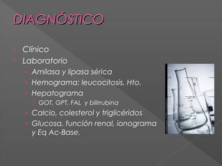 DIAGNÓSTICO
Clínico
 Laboratorio


› Amilasa y lipasa sérica
› Hemograma: leucocitosis, Hto.
› Hepatograma
 GOT, GPT, FAL y bilirrubina

› Calcio, colesterol y triglicéridos
› Glucosa, función renal, ionograma

y Eq Ac-Base.

 
