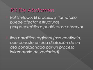 RX De Abdomen


Rol limitado. El proceso inflamatorio
puede afectar estructuras
peripancreáticas pudiéndose observar



Íleo paralitico regional (asa centinela,
que consiste en una dilatación de un
asa condicionada por un proceso
inflamatorio de vecindad)

 