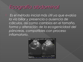Ecografía abdominal


Es el método inicial más útil ya que evalúa
la vía biliar y presencia o ausencia de
cálculos, así como cambios en el tamaño,
forma y alteración de la ecogenicidad del
páncreas, compatibles con proceso
inflamatorio.

 