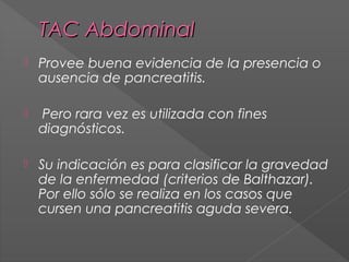 TAC Abdominal


Provee buena evidencia de la presencia o
ausencia de pancreatitis.



Pero rara vez es utilizada con fines
diagnósticos.



Su indicación es para clasificar la gravedad
de la enfermedad (criterios de Balthazar).
Por ello sólo se realiza en los casos que
cursen una pancreatitis aguda severa.

 