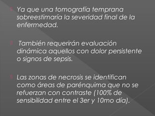 

Ya que una tomografía temprana
sobreestimaría la severidad final de la
enfermedad.



También requerirán evaluación
dinámica aquellos con dolor persistente
o signos de sepsis.



Las zonas de necrosis se identifican
como áreas de parénquima que no se
refuerzan con contraste (100% de
sensibilidad entre el 3er y 10mo día).

 