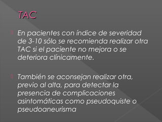 TAC


En pacientes con índice de severidad
de 3-10 sólo se recomienda realizar otra
TAC si el paciente no mejora o se
deteriora clínicamente.



También se aconsejan realizar otra,
previo al alta, para detectar la
presencia de complicaciones
asintomáticas como pseudoquiste o
pseudoaneurisma

 