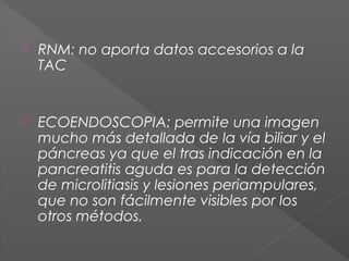 

RNM: no aporta datos accesorios a la
TAC 



ECOENDOSCOPIA: permite una imagen
mucho más detallada de la vía biliar y el
páncreas ya que el tras indicación en la
pancreatitis aguda es para la detección
de microlitiasis y lesiones periampulares,
que no son fácilmente visibles por los
otros métodos.

 