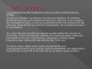  
Otras pruebas:
COLANGIOPANCREATOGRAFIA ENDOSCOPICA RETROGRADA
(CPRE):
Evalúa la vía biliar y el sistema ductal pancreático. Su máximo
rendimiento es en pancreatitis severas por cálculos, o en cuadros
de colangitis ya que combina la esfinterotomía con extracción de
cálculos, reduciendo la estancia hospitalaria, las complicaciones y
la mortalidad.
En

casos de pancreatitis recurrente puede detectar causas no
comunes, como microlitiasis, divertículos periampulares, estenosis
pancreática ductal, ampulomas, neoplasias intraductales,
coledococele, disfunción del esfínter de Oddi, etc. 
En

estos casos, debe efectuarse previamente una
colangioresonancia que puede aportar elementos de diagnóstico
importantes al permitir el estudio de la vía biliar y pancreática.

 