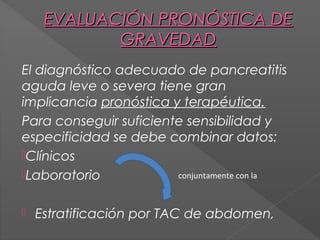 EVALUACIÓN PRONÓSTICA DE
GRAVEDAD
El diagnóstico adecuado de pancreatitis
aguda leve o severa tiene gran
implicancia pronóstica y terapéutica.
Para conseguir suficiente sensibilidad y
especificidad se debe combinar datos:
Clínicos
Laboratorio
conjuntamente con la


Estratificación por TAC de abdomen,

 