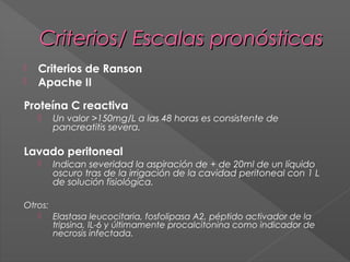 Criterios/ Escalas pronósticas



Criterios de Ranson
Apache II

Proteína C reactiva


Un valor >150mg/L a las 48 horas es consistente de
pancreatitis severa.

Lavado peritoneal


Indican severidad la aspiración de + de 20ml de un líquido
oscuro tras de la irrigación de la cavidad peritoneal con 1 L
de solución fisiológica.

Otros:
 Elastasa leucocitaria, fosfolipasa A2, péptido activador de la
tripsina, IL-6 y últimamente procalcitonina como indicador de
necrosis infectada.

 