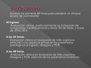 En resumen


Durante las primeras 48 horas para predecir un ataque
severo de pancreatitis:

Al ingreso:

Evaluación clínica, particularmente en búsqueda de
compromiso cardiopulmonar y renal, RX de tórax, y score
de APACHE II.
A las 24 horas:
 Evaluación clínica en búsqueda de falla orgánica
APACHE II con especial énfasis en los parámetros
patológicos al ingreso, Glasgow y PCR.
A las 48 horas

Evaluación clínica en búsqueda de fallo orgánico,
Glasgow y PCR, además de los parámetros anteriores.

 