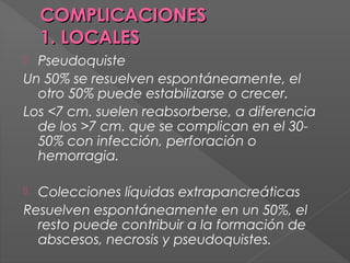 COMPLICACIONES
1. LOCALES
Pseudoquiste
Un 50% se resuelven espontáneamente, el
otro 50% puede estabilizarse o crecer.
Los <7 cm. suelen reabsorberse, a diferencia
de los >7 cm. que se complican en el 3050% con infección, perforación o
hemorragia.


Colecciones líquidas extrapancreáticas
Resuelven espontáneamente en un 50%, el
resto puede contribuir a la formación de
abscesos, necrosis y pseudoquistes.


 
