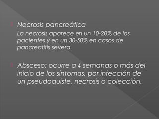 

Necrosis pancreática
La necrosis aparece en un 10-20% de los
pacientes y en un 30-50% en casos de
pancreatitis severa.



Absceso: ocurre a 4 semanas o más del
inicio de los síntomas, por infección de
un pseudoquiste, necrosis o colección.

 