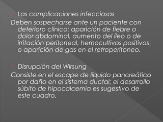 Las complicaciones infecciosas
Deben sospecharse ante un paciente con
deterioro clínico: aparición de fiebre o
dolor abdominal, aumento del íleo o de
irritación peritoneal, hemocultivos positivos
o aparición de gas en el retroperitoneo.


Disrupción del Wirsung
Consiste en el escape de líquido pancreático
por daño en el sistema ductal; el desarrollo
súbito de hipocalcemia es sugestivo de
este cuadro.


 