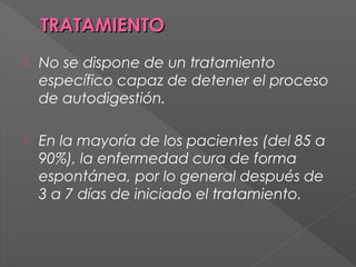 TRATAMIENTO


No se dispone de un tratamiento
específico capaz de detener el proceso
de autodigestión.



En la mayoría de los pacientes (del 85 a
90%), la enfermedad cura de forma
espontánea, por lo general después de
3 a 7 días de iniciado el tratamiento.

 