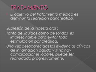 TRATAMIENTO


El objetivo del tratamiento médico es
disminuir la secreción pancreática.

Supresión de la ingesta oral :
Tanto de líquidos como de sólidos, es
imprescindible para evitar toda
estimulación pancreática.
Una vez desaparecidas las evidencias clínicas
de inflamación aguda y si no hay
complicaciones locales, puede ser
reanudada progresivamente.

 