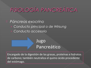 FISIOLOGÍA PANCREÁTICA


Páncreas exocrino
› Conducto principal o de Wirsung
› Conducto accesorio

Jugo
Pancreático
Encargado de la digestión de las grasas, proteínas e hidratos
de carbono; también neutraliza el quimo ácido procedente
del estómago.

 