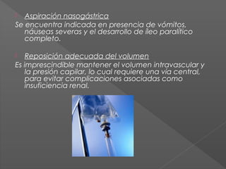 Aspiración nasogástrica
Se encuentra indicada en presencia de vómitos,
náuseas severas y el desarrollo de íleo paralítico
completo.


Reposición adecuada del volumen
Es imprescindible mantener el volumen intravascular y
la presión capilar, lo cual requiere una vía central,
para evitar complicaciones asociadas como
insuficiencia renal.


 