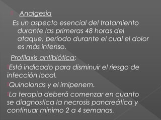 Analgesia
Es un aspecto esencial del tratamiento
durante las primeras 48 horas del
ataque, período durante el cual el dolor
es más intenso.



  Profilaxis antibiótica:
Está indicado para disminuir el riesgo de
infección local.
Quinolonas y el imipenem.
La terapia deberá comenzar en cuanto
se diagnostica la necrosis pancreática y
continuar mínimo 2 a 4 semanas.

 