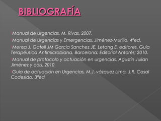 BIBLIOGRAFÍA
Manual

de Urgencias. M. Rivas. 2007.

Manual

de Urgencias y Emergencias. Jiménez-Murillo. 4ªed.

Mensa

J. Gatell JM García Sanchez JE, Letang E, editores. Guía
Terapéutica Antimicrobiana. Barcelona: Editorial Antarés; 2010.
Manual

de protocolo y actuación en urgencias. Agustín Julian
Jiménez y cols. 2010
Guía

de actuación en Urgencias, M.J. vázquez Lima, J.R. Casal
Codesido. 3ªed

 