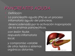 PANCREATITIS AGUDA


Definición:



La pancreatitis aguda (PA) es un proceso
inflamatorio agudo del páncreas,
desencadenado por la activación inapropiada
de los enzimas pancreáticos,
con lesión tisular,
respuesta inflamatoria
local,
y compromiso variable
de otros tejidos o sistemas
orgánicos distantes.

 