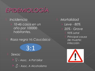 EPIDEMIOLOGÍA
Incidencia



› 10-46 casos en un

año por 100000
habitantes.


Raza negra Vs Caucásica

3:1


Sexos:

› ♀ - Asoc. A Pat biliar
› ♂ - Asoc. A Alcoholismo



Mortalidad
› Leve - 80%
› 20% - Grave
 95% Letal
 Principal causa
de muerte:
infección

 