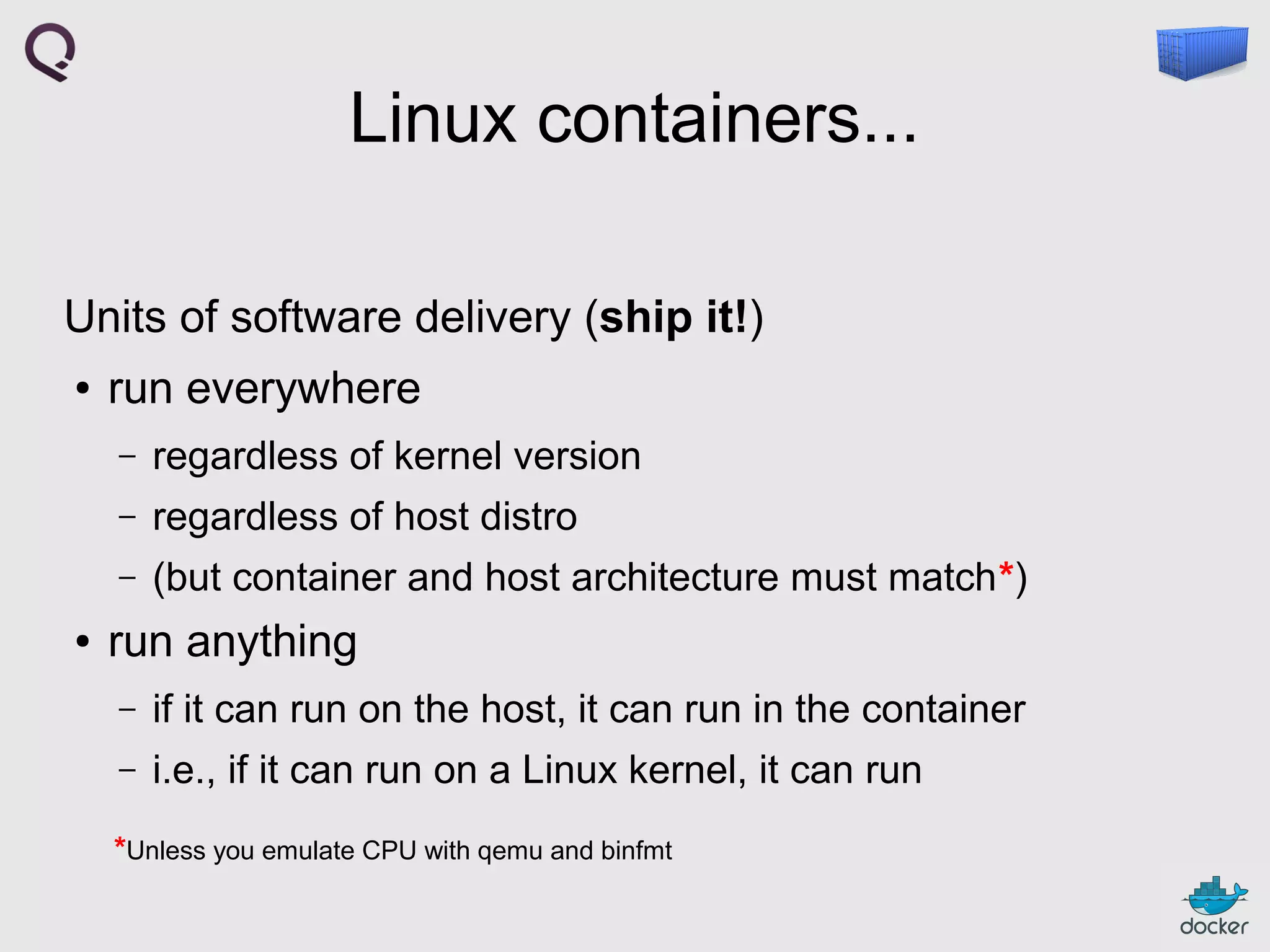 Linux containers...
Units of software delivery (ship it!)
●

run everywhere
–
–

regardless of host distro

–
●

regardless of kernel version
(but container and host architecture must match*)

run anything
–

if it can run on the host, it can run in the container

–

i.e., if it can run on a Linux kernel, it can run

*Unless you emulate CPU with qemu and binfmt

 