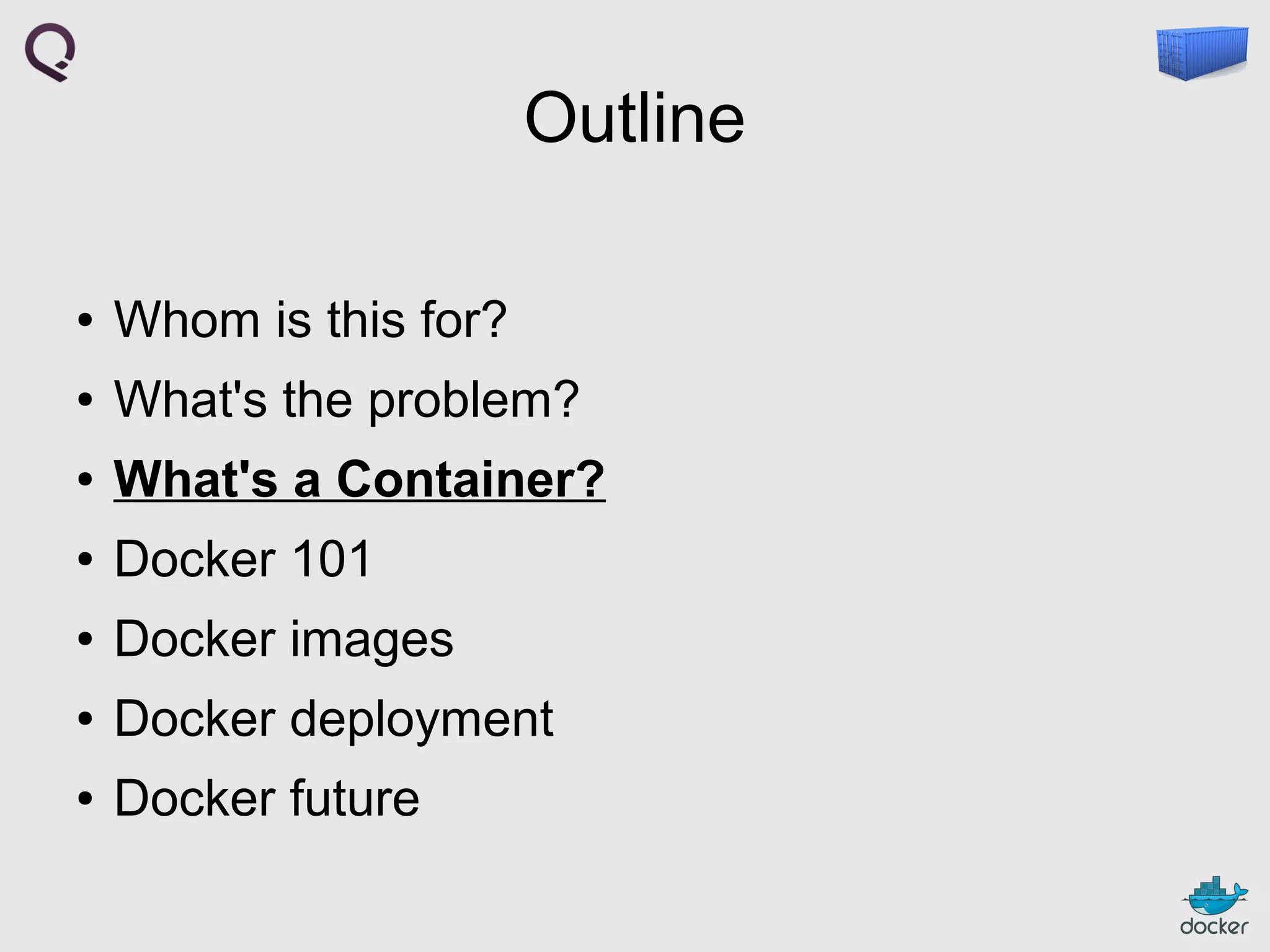 Outline
●

Whom is this for?

●

What's the problem?

●

What's a Container?

●

Docker 101

●

Docker images

●

Docker deployment

●

Docker future

 