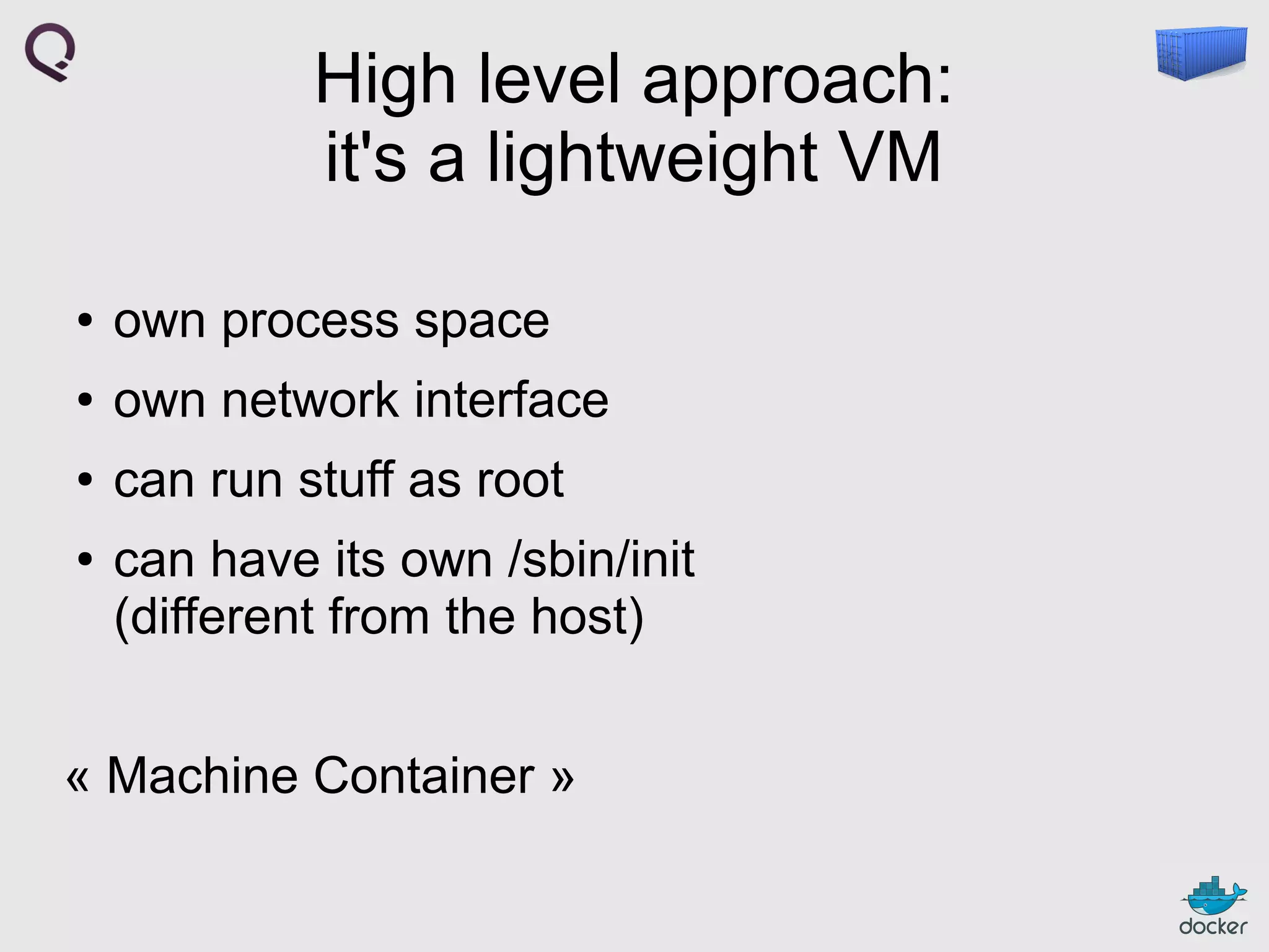 High level approach:
it's a lightweight VM
●

own process space

●

own network interface

●

can run stuff as root

●

can have its own /sbin/init
(different from the host)

« Machine Container »

 