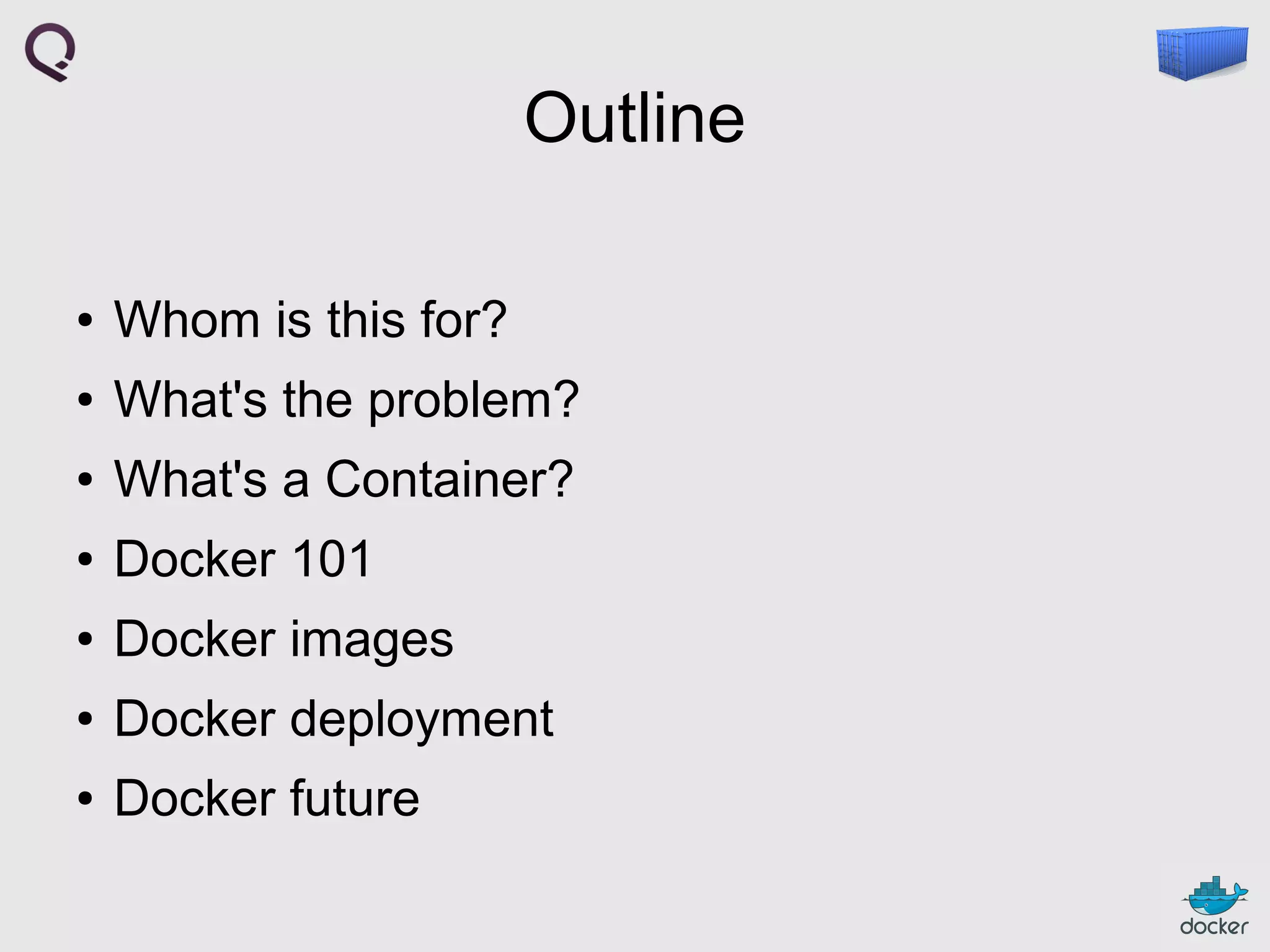 Outline
●

Whom is this for?

●

What's the problem?

●

What's a Container?

●

Docker 101

●

Docker images

●

Docker deployment

●

Docker future

 