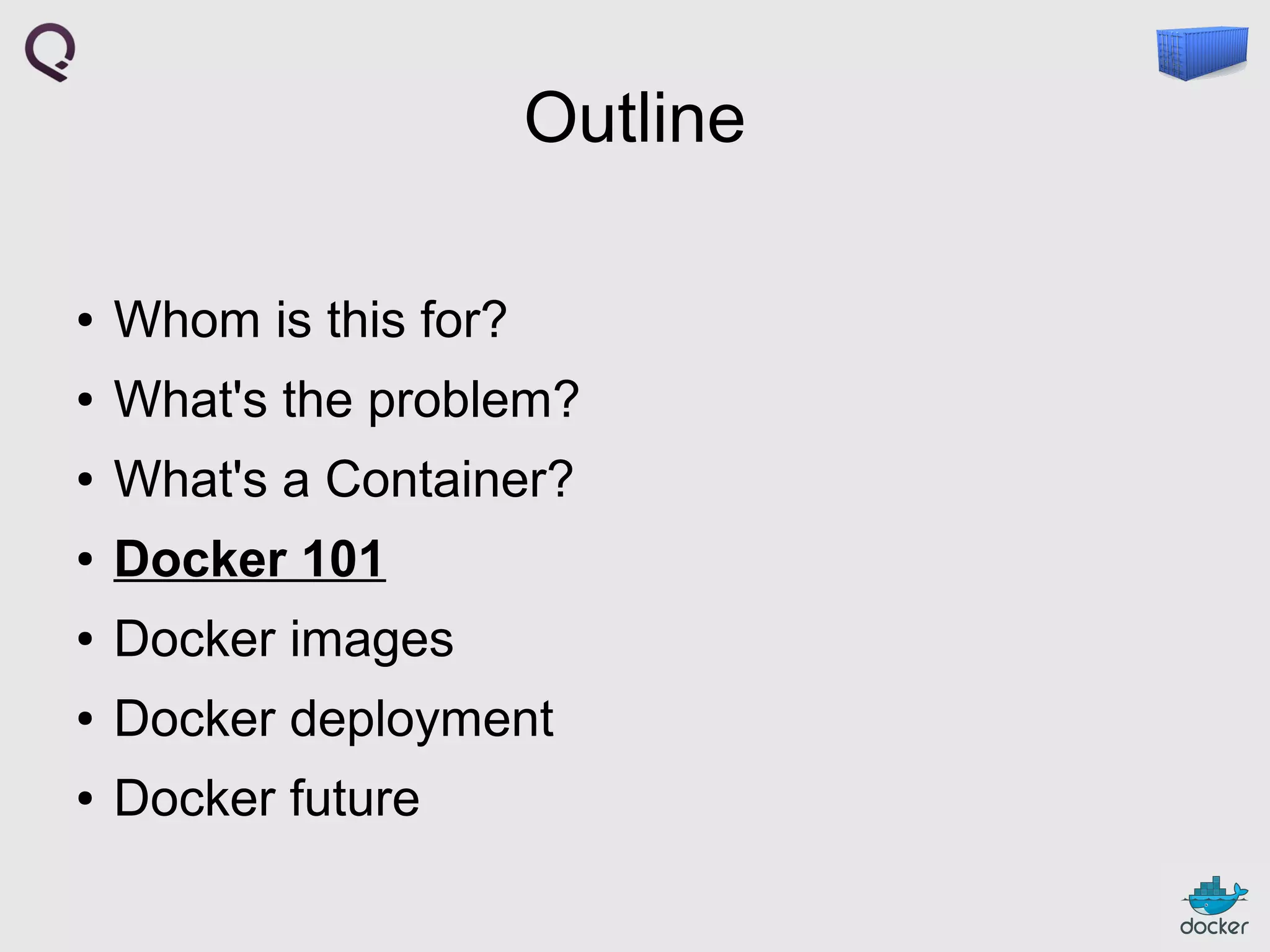 Outline
●

Whom is this for?

●

What's the problem?

●

What's a Container?

●

Docker 101

●

Docker images

●

Docker deployment

●

Docker future

 