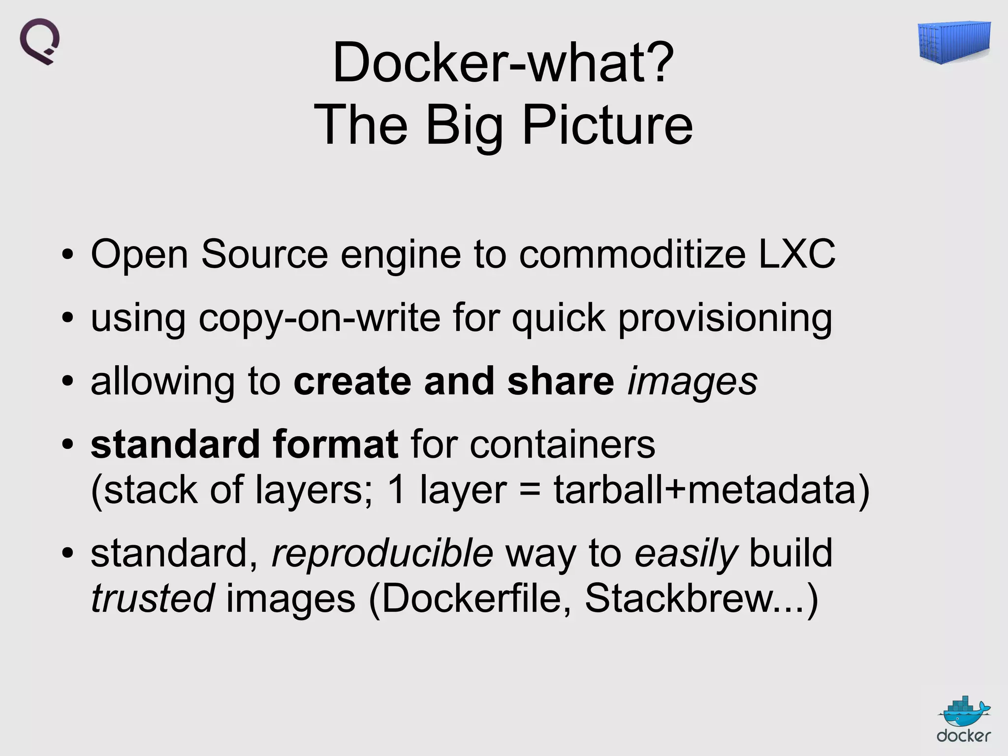 Docker-what?
The Big Picture
●

Open Source engine to commoditize LXC

●

using copy-on-write for quick provisioning

●

allowing to create and share images

●

●

standard format for containers
(stack of layers; 1 layer = tarball+metadata)
standard, reproducible way to easily build
trusted images (Dockerfile, Stackbrew...)

 