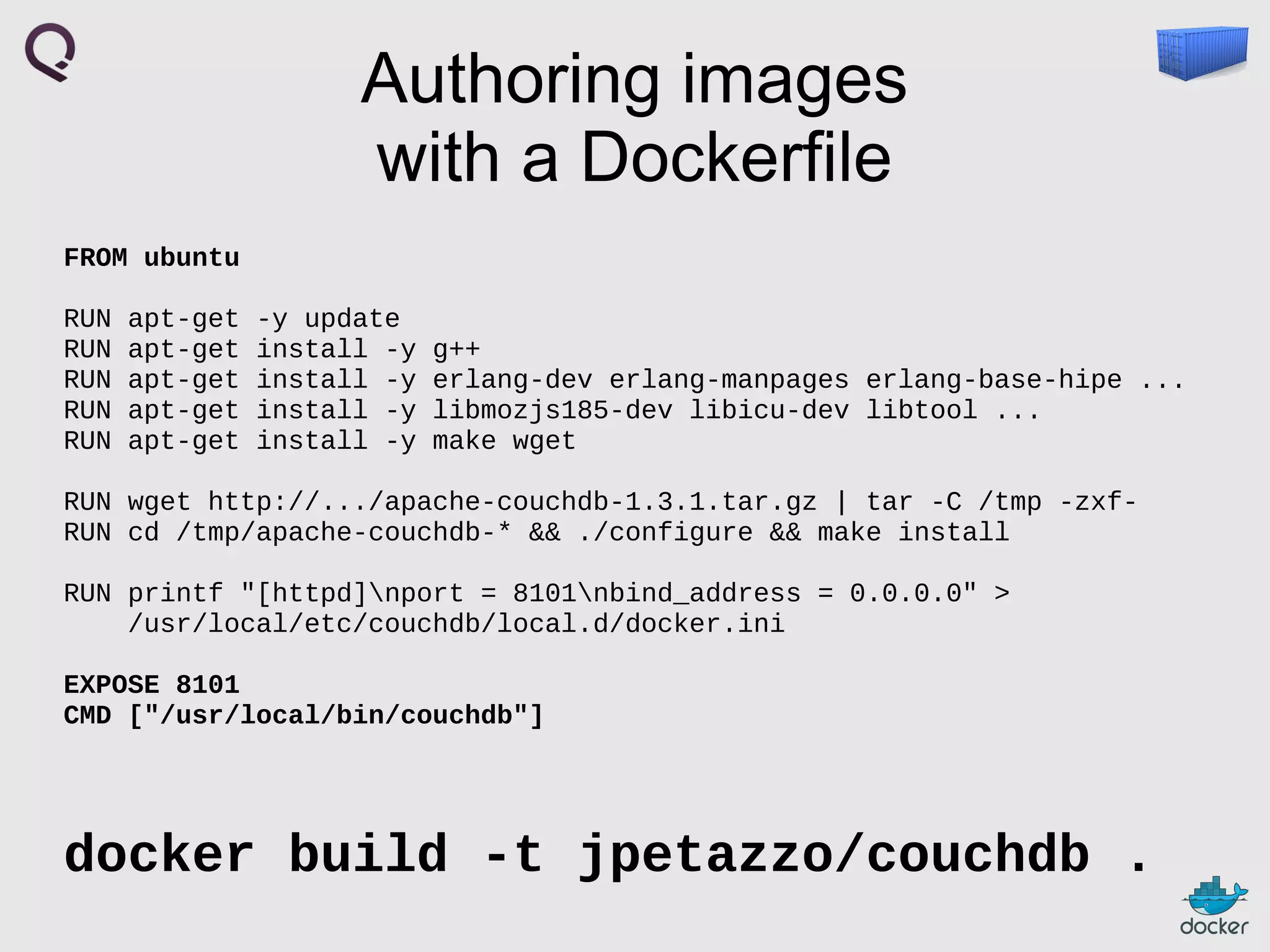 Authoring images
with a Dockerfile
FROM ubuntu
RUN
RUN
RUN
RUN
RUN

apt-get
apt-get
apt-get
apt-get
apt-get

-y update
install -y
install -y
install -y
install -y

g++
erlang-dev erlang-manpages erlang-base-hipe ...
libmozjs185-dev libicu-dev libtool ...
make wget

RUN wget http://.../apache-couchdb-1.3.1.tar.gz | tar -C /tmp -zxfRUN cd /tmp/apache-couchdb-* && ./configure && make install
RUN printf "[httpd]nport = 8101nbind_address = 0.0.0.0" >
/usr/local/etc/couchdb/local.d/docker.ini
EXPOSE 8101
CMD ["/usr/local/bin/couchdb"]

docker build -t jpetazzo/couchdb .

 