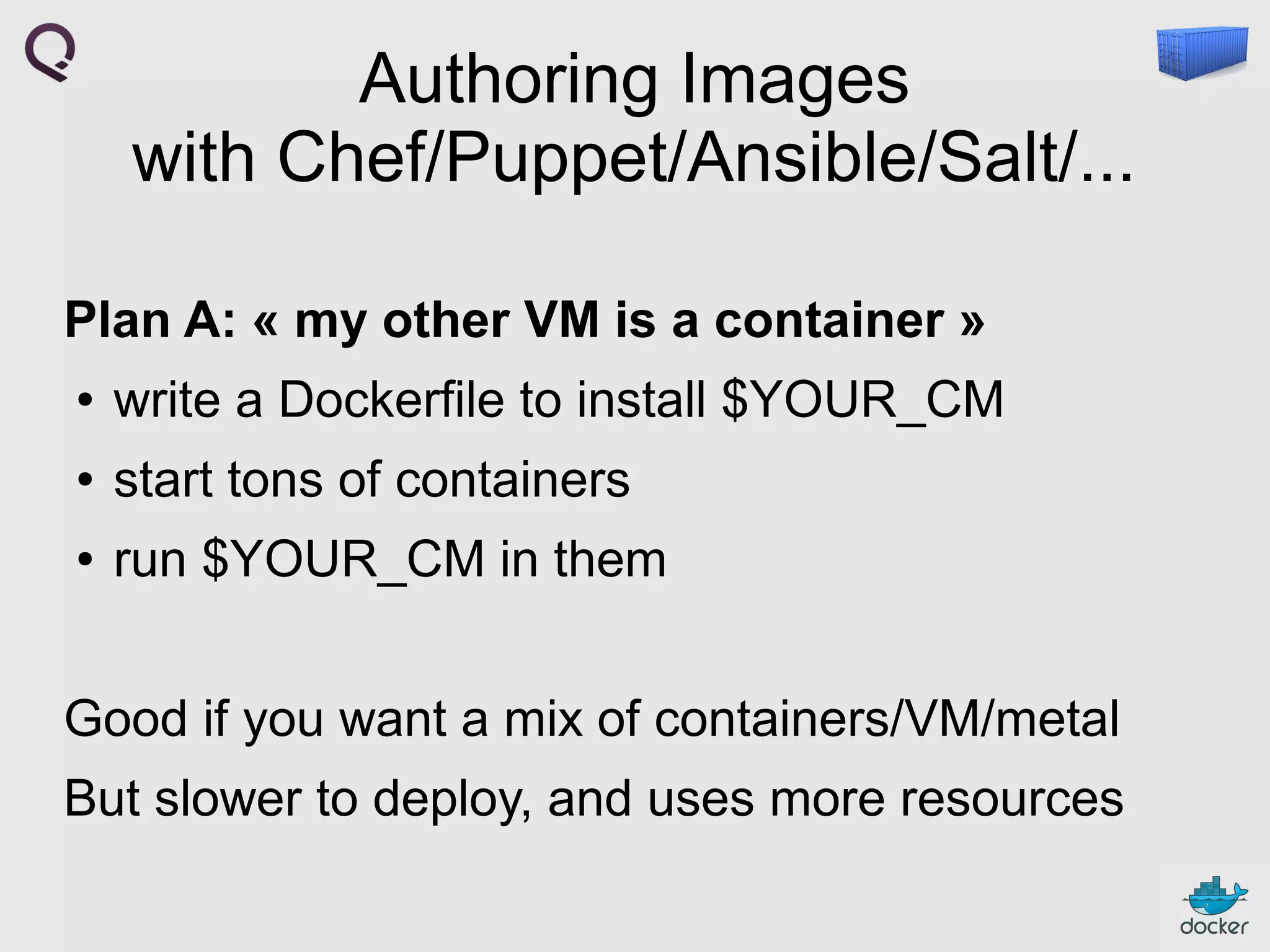 Authoring Images
with Chef/Puppet/Ansible/Salt/...
Plan A: « my other VM is a container »
●

write a Dockerfile to install $YOUR_CM

●

start tons of containers

●

run $YOUR_CM in them

Good if you want a mix of containers/VM/metal
But slower to deploy, and uses more resources

 