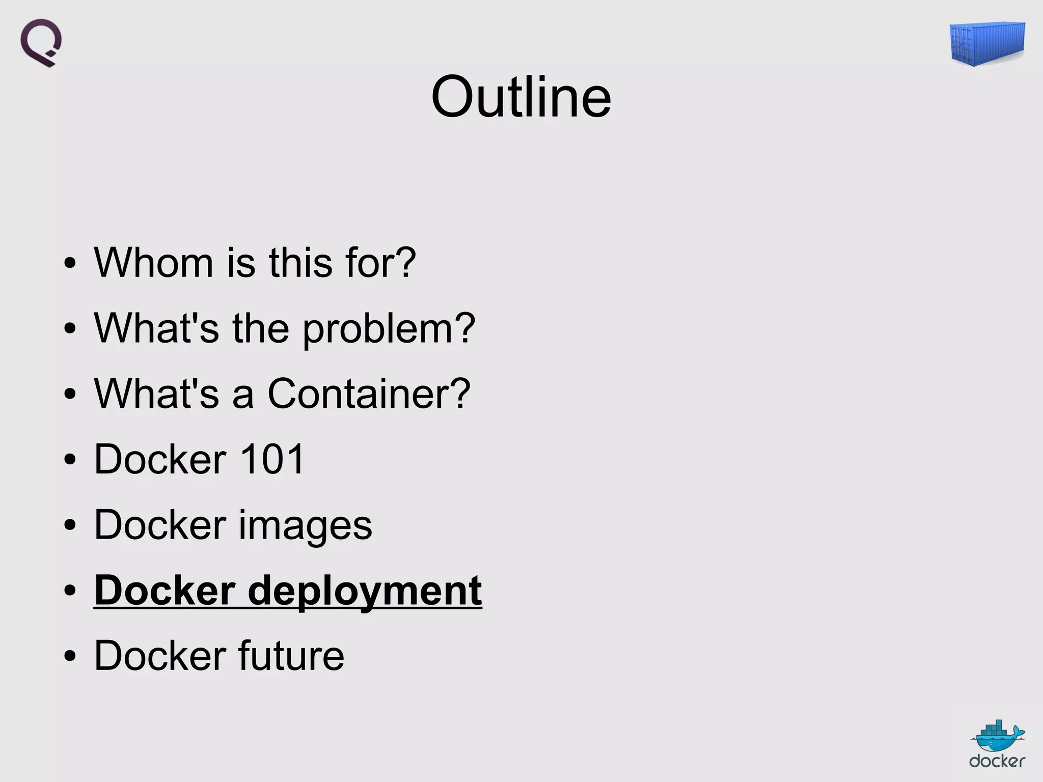 Outline
●

Whom is this for?

●

What's the problem?

●

What's a Container?

●

Docker 101

●

Docker images

●

Docker deployment

●

Docker future

 