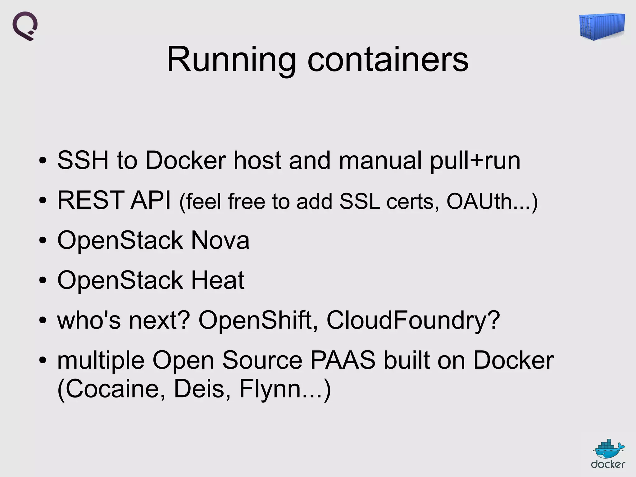 Running containers
●

SSH to Docker host and manual pull+run

●

REST API (feel free to add SSL certs, OAUth...)

●

OpenStack Nova

●

OpenStack Heat

●

who's next? OpenShift, CloudFoundry?

●

multiple Open Source PAAS built on Docker
(Cocaine, Deis, Flynn...)

 