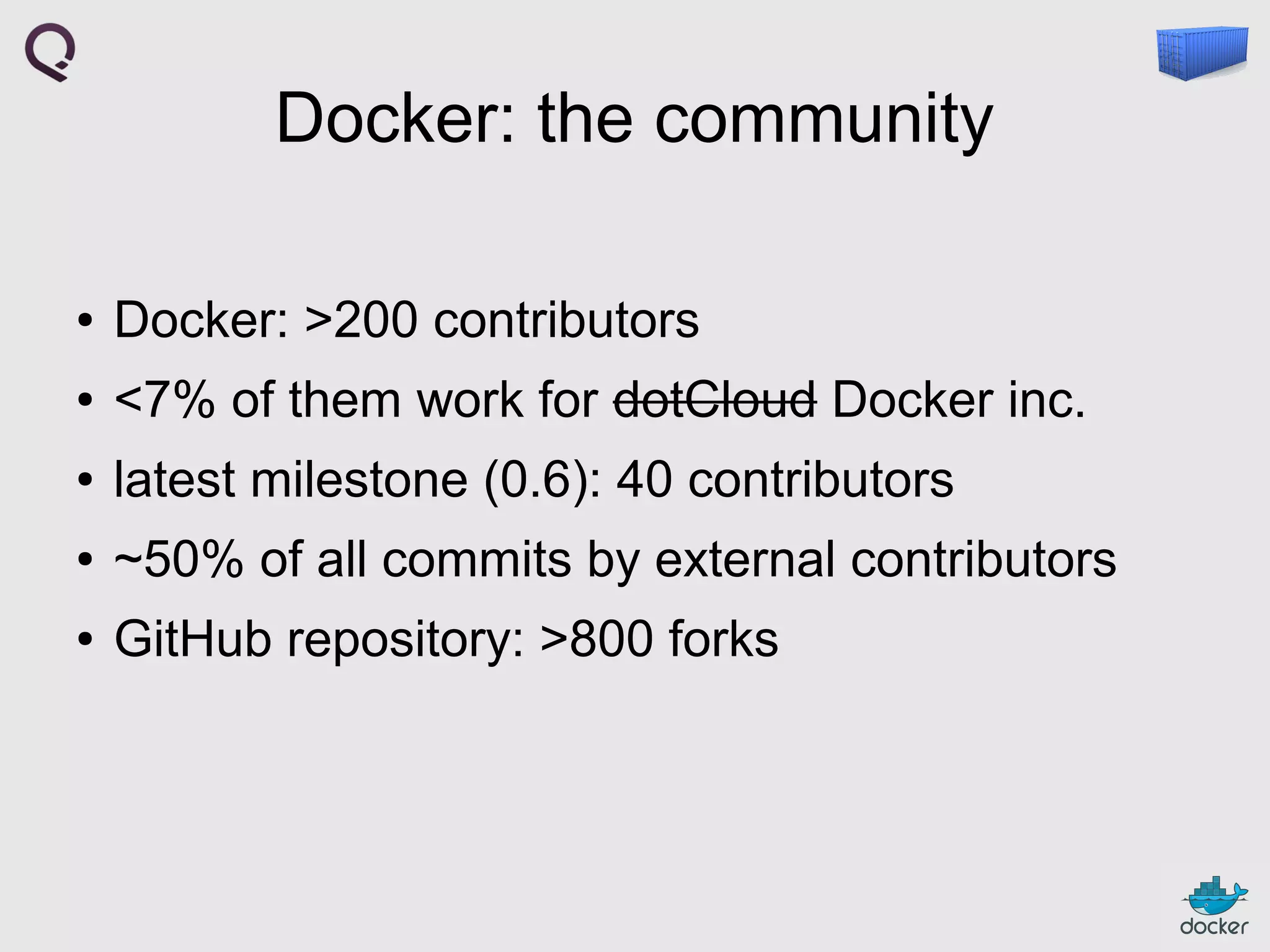 Docker: the community
●

Docker: >200 contributors

●

<7% of them work for dotCloud Docker inc.

●

latest milestone (0.6): 40 contributors

●

~50% of all commits by external contributors

●

GitHub repository: >800 forks

 