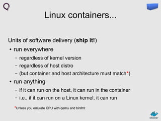 Linux containers...
Units of software delivery (ship it!)
●

run everywhere
–
–

regardless of host distro

–
●

regardless of kernel version
(but container and host architecture must match*)

run anything
–

if it can run on the host, it can run in the container

–

i.e., if it can run on a Linux kernel, it can run

*Unless you emulate CPU with qemu and binfmt

 