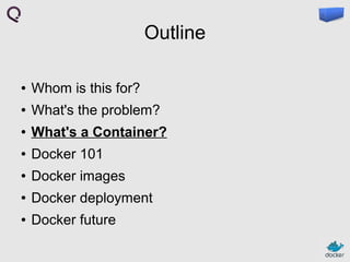 Outline
●

Whom is this for?

●

What's the problem?

●

What's a Container?

●

Docker 101

●

Docker images

●

Docker deployment

●

Docker future

 