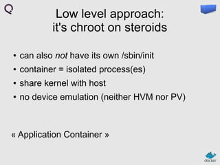 Low level approach:
it's chroot on steroids
●

can also not have its own /sbin/init

●

container = isolated process(es)

●

share kernel with host

●

no device emulation (neither HVM nor PV)

« Application Container »

 