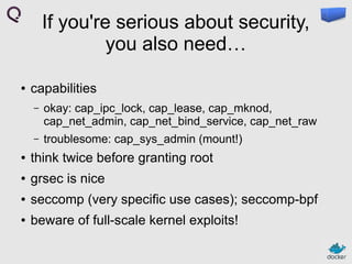 If you're serious about security,
you also need…
●

capabilities
–

okay: cap_ipc_lock, cap_lease, cap_mknod,
cap_net_admin, cap_net_bind_service, cap_net_raw

–

troublesome: cap_sys_admin (mount!)

●

think twice before granting root

●

grsec is nice

●

seccomp (very specific use cases); seccomp-bpf

●

beware of full-scale kernel exploits!

 
