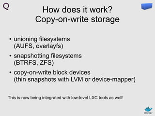 How does it work?
Copy-on-write storage
●

●

●

unioning filesystems
(AUFS, overlayfs)
snapshotting filesystems
(BTRFS, ZFS)
copy-on-write block devices
(thin snapshots with LVM or device-mapper)

This is now being integrated with low-level LXC tools as well!

 