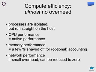 Compute efficiency:
almost no overhead
●

●

●

●

processes are isolated,
but run straight on the host
CPU performance
= native performance
memory performance
= a few % shaved off for (optional) accounting
network performance
= small overhead; can be reduced to zero

 