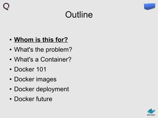 Outline
●

Whom is this for?

●

What's the problem?

●

What's a Container?

●

Docker 101

●

Docker images

●

Docker deployment

●

Docker future

 