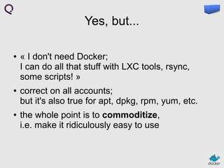 Yes, but...
●

●

●

« I don't need Docker;
I can do all that stuff with LXC tools, rsync,
some scripts! »
correct on all accounts;
but it's also true for apt, dpkg, rpm, yum, etc.
the whole point is to commoditize,
i.e. make it ridiculously easy to use

 