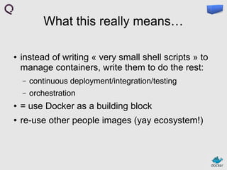 What this really means…
●

instead of writing « very small shell scripts » to
manage containers, write them to do the rest:
–

continuous deployment/integration/testing

–

orchestration

●

= use Docker as a building block

●

re-use other people images (yay ecosystem!)

 